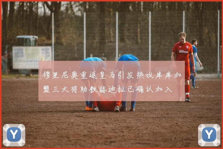 穆里尼奥重返皇马引发热议库库加盟三大将助教赫迪拉已确认加入