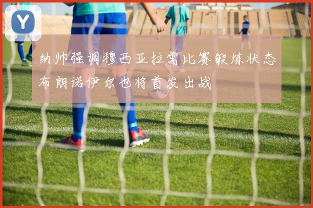 纳帅强调穆西亚拉需比赛锻炼状态布朗诺伊尔也将首发出战