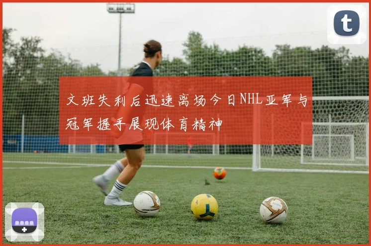 文班失利后迅速离场今日NHL亚军与冠军握手展现体育精神