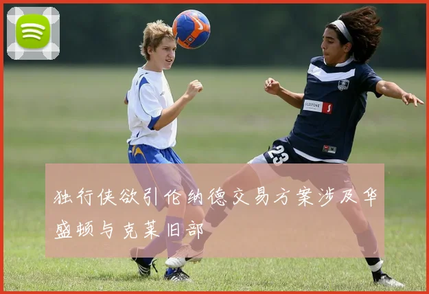 独行侠欲引伦纳德交易方案涉及华盛顿与克莱旧部