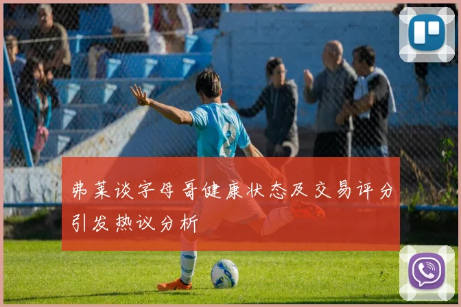 弗莱谈字母哥健康状态及交易评分引发热议分析
