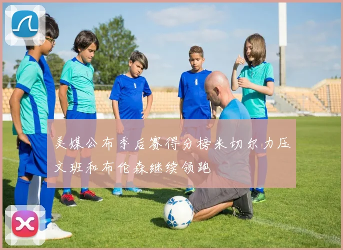 美媒公布季后赛得分榜米切尔力压文班和布伦森继续领跑