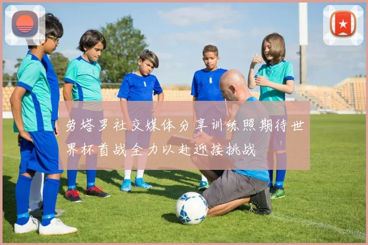 劳塔罗社交媒体分享训练照期待世界杯首战全力以赴迎接挑战