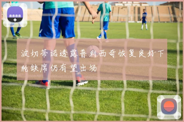 波切蒂诺透露普利西奇恢复良好下轮缺席仍有望出场