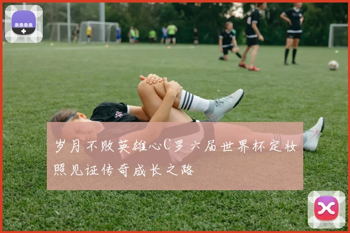 岁月不败英雄心C罗六届世界杯定妆照见证传奇成长之路