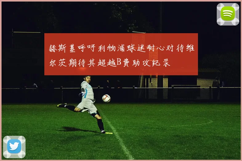 赫斯基呼吁利物浦球迷耐心对待维尔茨期待其超越B费助攻纪录