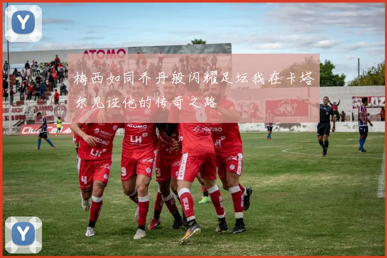 梅西如同乔丹般闪耀足坛我在卡塔尔见证他的传奇之路