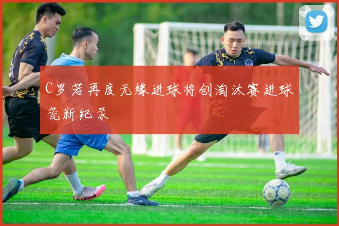 C罗若再度无缘进球将创淘汰赛进球荒新纪录