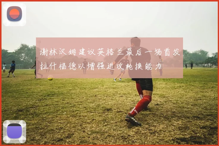 谢林汉姆建议英格兰最后一场首发拉什福德以增强进攻轮换能力